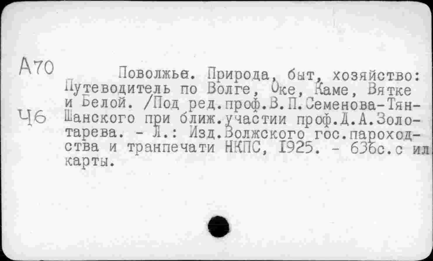 ﻿А 70
46
Поволжье. Природа, быт, хозяйство: Путеводитель по Волге, Оке, Каме, Вятке и ьелой. /Под ред.проф.В.П.Веменова-Тян-ІЬанского при ближ.участии проф.Д.А.Золотарева. - л.: Изд.Волжского гос.пароходства и транпечати НКПС, 1925. - бЗос.с ил карты.